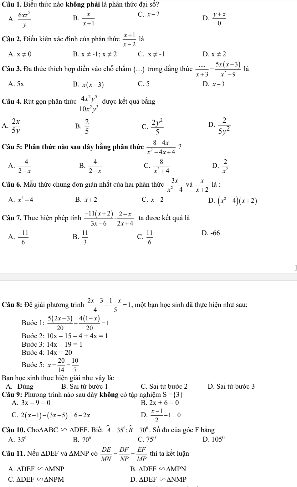 Biểu thức nào không phải là phân thức đại số?
A.  6xz^2/y   x/x+1   (y+z)/0 
B.
C. x-2 D.
Câu 2. Điều kiện xác định của phân thức  (x+1)/x-2  là
A. x!= 0 B. x!= -1;x!= 2 C. x!= -1 D. x!= 2
Câu 3. Đa thức thích hợp điền vào chỗ chấm (...) trong đẳng thức  (...)/x+3 = (5x(x-3))/x^2-9  là
A. 5x B. x(x-3) C. 5 D. x-3
Câu 4. Rút gọn phân thức  4x^2y^5/10x^2y^3  được kết quả bằng
A.  2x/5y   2/5   2y^2/5   2/5y^2 
B.
C.
D.
Câu 5: Phân thức nào sau dây bằng phân thức  (8-4x)/x^2-4x+4  ?
A.  (-4)/2-x   4/2-x   8/x^2+4   2/x^2 
B.
C.
D.
Câu 6. Mẫu thức chung đơn giản nhất của hai phân thức  3x/x^2-4  và  x/x+2  là :
A. x^2-4 B. x+2 C. x-2 D. (x^2-4)(x+2)
Câu 7. Thực hiện phép tính  (-11(x+2))/3x-6 ·  (2-x)/2x+4  ta được kết quả là
A.  (-11)/6   11/3   11/6 
B.
C.
D. -66
Câu 8: Để giải phương trình  (2x-3)/4 - (1-x)/5 =1 , một bạn học sinh đã thực hiện như sau:
Bước 1:  (5(2x-3))/20 - (4(1-x))/20 =1
Bước 2: 10x-15-4+4x=1
Bước 3: 14x-19=1
Bước 4: 14x=20
Bước 5: x= 20/14 = 10/7 
Bạn học sinh thực hiện giải như vậy là:
A. Đúng B. Sai từ bước 1 C. Sai từ bước 2 D. Sai từ bước 3
Câu 9: Phương trình nào sau đây không có tập nghiệm S= 3
A. 3x-9=0 B. 2x+6=0
C. 2(x-1)-(3x-5)=6-2x D.  (x-1)/2 -1=0
Câu 10. Cho △ ABC∽ △ DEF Biết hat A=35^0;widehat B=70^0. Số đo của góc F bằng
A. 35° B. 70° C. 75° D. 105°
Câu 11. Nếu △ DEF và △ MNP có  DE/MN = DF/NP = EF/MP  thì ta kết luận
A. △ DEF∽ △ MNP B. △ DEF∽ △ MPN
C. △ DEF∽ △ NPM D. △ DEF∽ △ NMP