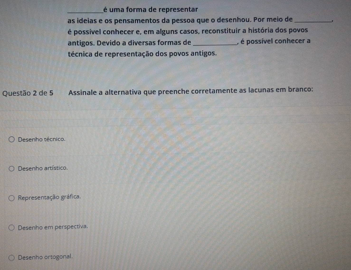 é uma forma de representar
as ideias e os pensamentos da pessoa que o desenhou. Por meio de_
'
é possível conhecer e, em alguns casos, reconstituir a história dos povos
antigos. Devido a diversas formas de _, é possível conhecer a
técnica de representação dos povos antigos.
Questão 2 de 5 Assinale a alternativa que preenche corretamente as lacunas em branco:
Desenho técnico.
Desenho artístico.
Representação gráfica.
Desenho em perspectiva.
Desenho ortogonal.