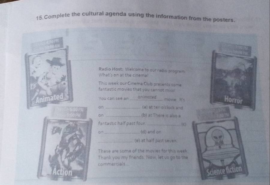 Complete the cultural agenda using the information from the posters. 
Radio Host: Welcome to our radio program: 
What's on at the cinema! 
This week our Cinema Club presents some 
fantastic movies that you cannot miss 
Animated 
You can see an _animated movie: It's 
Horror 
on _(a) at ten o'clock and 
on _(b) at There is also a 
fantastic half past four. _(c) 
on_ (d) and on 
_(e) at half past seven 
These are some of the movies for this week 
Thank you my friends. Now, let us go to the 
commercials .. 
Ion 
Science fiction