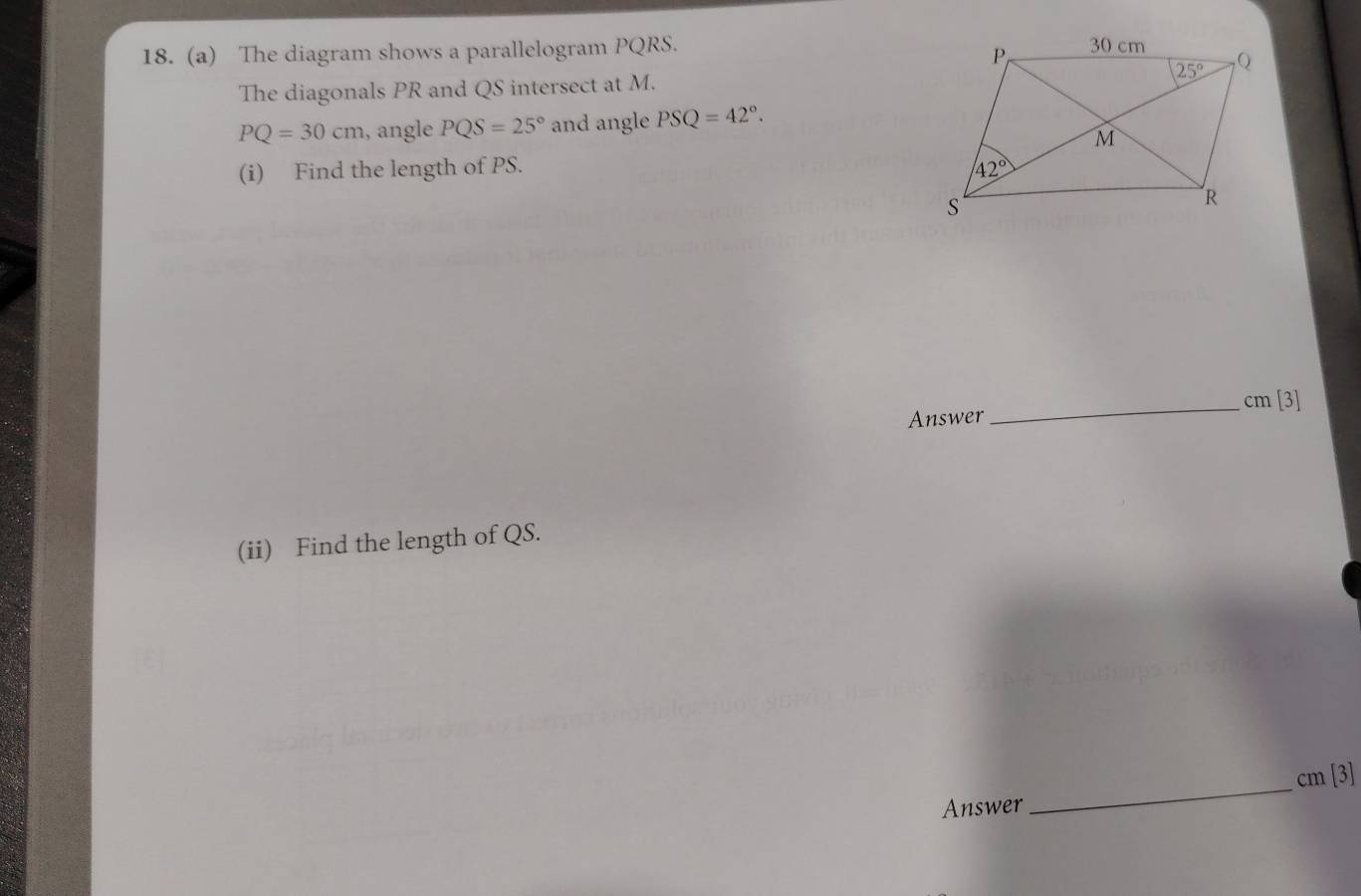 The diagram shows a parallelogram PQRS. 
The diagonals PR and QS intersect at M.
PQ=30cm , angle PQS=25° and angle PSQ=42°.
(i) Find the length of PS. 
_cm [3]
Answer
(ii) Find the length of QS.
cm [3]
Answer
_