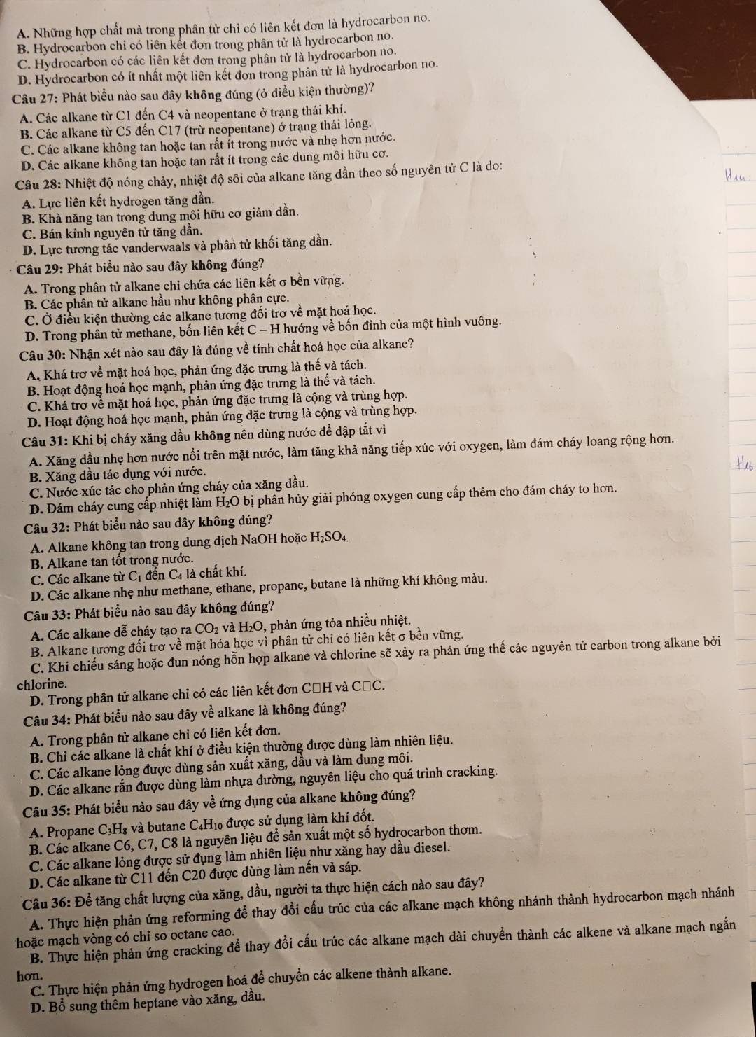 A. Những hợp chất mà trong phân tử chỉ có liên kết đơn là hydrocarbon no.
B. Hydrocarbon chi có liên kết đơn trong phân tử là hydrocarbon no.
C. Hydrocarbon có các liên kết đơn trong phân tử là hydrocarbon no.
D. Hydrocarbon có ít nhất một liên kết đơn trong phân tử là hydrocarbon no.
Câu 27: Phát biểu nào sau đây không đúng (ở điều kiện thường)?
A. Các alkane từ C1 đến C4 và neopentane ở trạng thái khí.
B. Các alkane từ C5 đến C17 (trừ neopentane) ở trạng thái lỏng.
C. Các alkane không tan hoặc tan rất ít trong nước và nhẹ hơn nước.
D. Các alkane không tan hoặc tan rất ít trong các dung môi hữu cơ.
Câu 28: Nhiệt độ nóng chảy, nhiệt độ sôi của alkane tăng dần theo số nguyên tử C là do:
A. Lực liên kết hydrogen tăng dần.
B. Khả năng tan trong dung môi hữu cơ giảm dần.
C. Bán kính nguyên tử tăng dần.
D. Lực tương tác vanderwaals và phân tử khối tăng dần.
Câu 29: Phát biểu nào sau đây không đúng?
A. Trong phân tử alkane chi chứa các liên kết σ bền vững.
B. Các phân tử alkane hầu như không phân cực.
C. Ở điều kiện thường các alkane tương đối trơ về mặt hoá học.
D. Trong phân tử methane, bốn liên kết C - H hướng về bốn đinh của một hình vuông.
Câu 30: Nhận xét nào sau đây là đúng về tính chất hoá học của alkane?
A Khá trơ về mặt hoá học, phản ứng đặc trưng là thế và tách.
B. Hoạt động hoá học mạnh, phản ứng đặc trưng là thế và tách.
C. Khá trơ về mặt hoá học, phản ứng đặc trưng là cộng và trùng hợp.
D. Hoạt động hoá học mạnh, phản ứng đặc trưng là cộng và trùng hợp.
Câu 31: Khi bị cháy xăng dầu không nên dùng nước để dập tắt vì
A. Xăng dầu nhẹ hơn nước nổi trên mặt nước, làm tăng khả năng tiếp xúc với oxygen, làm đám cháy loang rộng hơn.
B. Xăng dầu tác dụng với nước.
C. Nước xúc tác cho phản ứng cháy của xăng dầu.
D. Đám cháy cung cấp nhiệt làm H₂O bị phân hủy giải phóng oxygen cung cấp thêm cho đám cháy to hơn.
Câu 32: Phát biểu nào sau đây không đúng?
A. Alkane không tan trong dung dịch NaOH hoặc H_2SO_4.
B. Alkane tan tốt trong nước.
C. Các alkane từ C_1 đến C4 là chất khí.
D. Các alkane nhẹ như methane, ethane, propane, butane là những khí không màu.
Câu 33: Phát biểu nào sau đây không đúng?
A. Các alkane dễ cháy tạo ra CO_2 và H_2O , phản ứng tỏa nhiều nhiệt.
B. Alkane tương đối trơ về mặt hóa học vì phân tử chi có liên kết σ bền vững.
C. Khi chiếu sáng hoặc đun nóng hỗn hợp alkane và chlorine sẽ xảy ra phản ứng thế các nguyên tử carbon trong alkane bởi
chlorine.
D. Trong phân tử alkane chỉ có các liên kết đơn CũH và CăC.
Câu 34: Phát biểu nào sau đây về alkane là không đúng?
A. Trong phân tử alkane chỉ có liên kết đơn.
B. Chỉ các alkane là chất khí ở điều kiện thường được dùng làm nhiên liệu.
C. Các alkane lỏng được dùng sản xuất xăng, dầu và làm dung môi.
D. Các alkane rắn được dùng làm nhựa đường, nguyên liệu cho quá trình cracking.
Câu 35: Phát biểu nào sau đây về ứng dụng của alkane không đúng?
A. Propane C₃H₈ và butane C4H₁0 được sử dụng làm khí đốt.
B. Các alkane C6, C7, C8 là nguyên liệu để sản xuất một số hydrocarbon thơm.
C. Các alkane lỏng được sử đụng làm nhiên liệu như xăng hay dầu diesel.
D. Các alkane từ Č11 đến C20 được dùng làm nến và sáp.
Câu 36: Để tăng chất lượng của xăng, dầu, người ta thực hiện cách nào sau đây?
A. Thực hiện phản ứng reforming để thay đổi cấu trúc của các alkane mạch không nhánh thành hydrocarbon mạch nhánh
hoặc mạch vòng có chỉ so octane cao.
B. Thực hiện phản ứng cracking để thay đổi cấu trúc các alkane mạch dài chuyển thành các alkene và alkane mạch ngắn
hơn.
C. Thực hiện phản ứng hydrogen hoá để chuyển các alkene thành alkane.
D. Bổ sung thêm heptane vào xăng, dầu.
