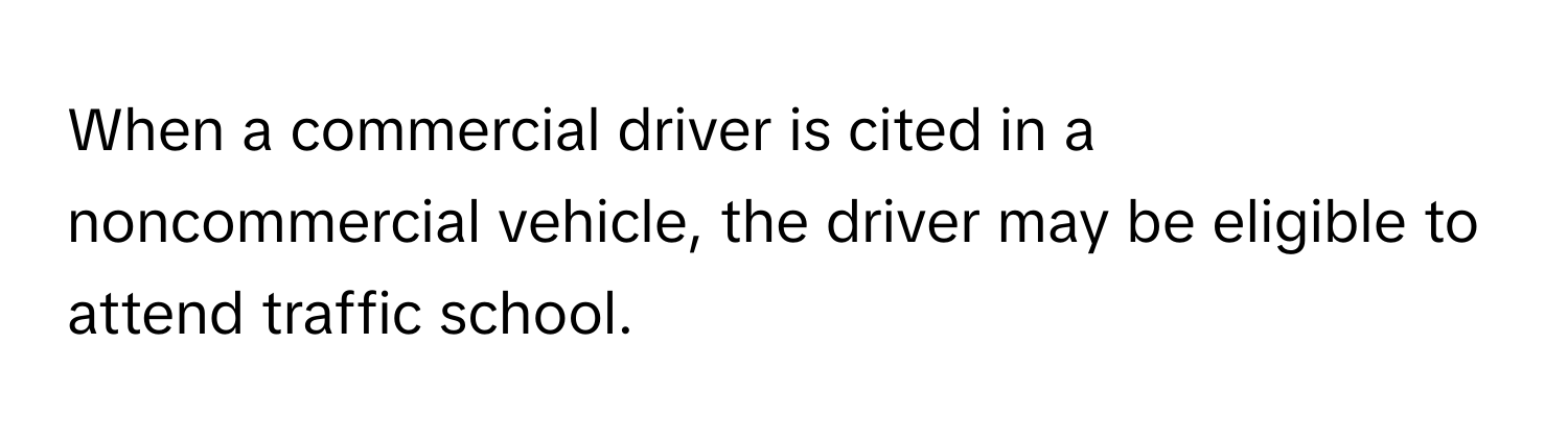 When a commercial driver is cited in a noncommercial vehicle, the driver may be eligible to attend traffic school.