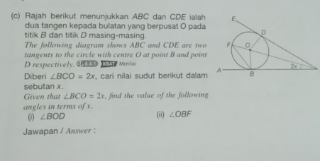 Rajah berikut menunjukkan ABC dan CDE ialah 
dua tangen kepada bulatan yang berpusat O pada 
titik B dan titik D masing-masing. 
The following diagram shows ABC and CDE are two 
tangents to the circle with centre O at point B and point
D respectively, S T Menilai 
Diberi ∠ BCO=2x , cari nilai sudut berikut dalam 
sebutan x. 
Given that ∠ BCO=2x , find the value of the following 
angles in terms of x. 
(1) ∠ BOD (ii) ∠ OBF
Jawapan / Answer :