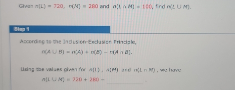 Given n(L)=720, n(M)=280 and n(L∩ M)=100 , find n(L∪ M). 
Step 1 
According to the Inclusion-Exclusion Principle,
n(A∪ B)=n(A)+n(B)-n(A∩ B). 
Using the values given for n(L), n(M) and n(L∩ M) , we have 
_
n(L∪ M)=720+280-