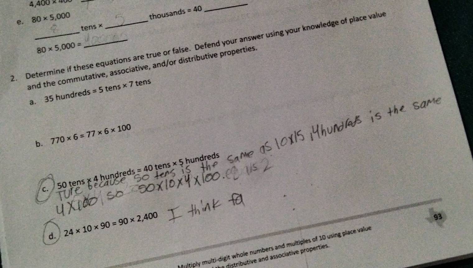 4,400* 400 _ 
_ 
e. 80* 5,000
thousands =40
tens*
80* 5,000=
2. Determine if these equations are true or false. Defend your answer using your knowledge of place value 
and the commutative, associative, and/or distributive properties. 
a. 35 hundreds =5t a ns* 7 tens 
b. 770* 6=77* 6* 100
c. 50 tens × 4 hundreds = 40 tens × 5 hundreds
d. 24* 10* 90=90* 2,400
93 
Multiply multi-digit whole numbers and multiples of 10 using place value 
a distributive and associative properties.