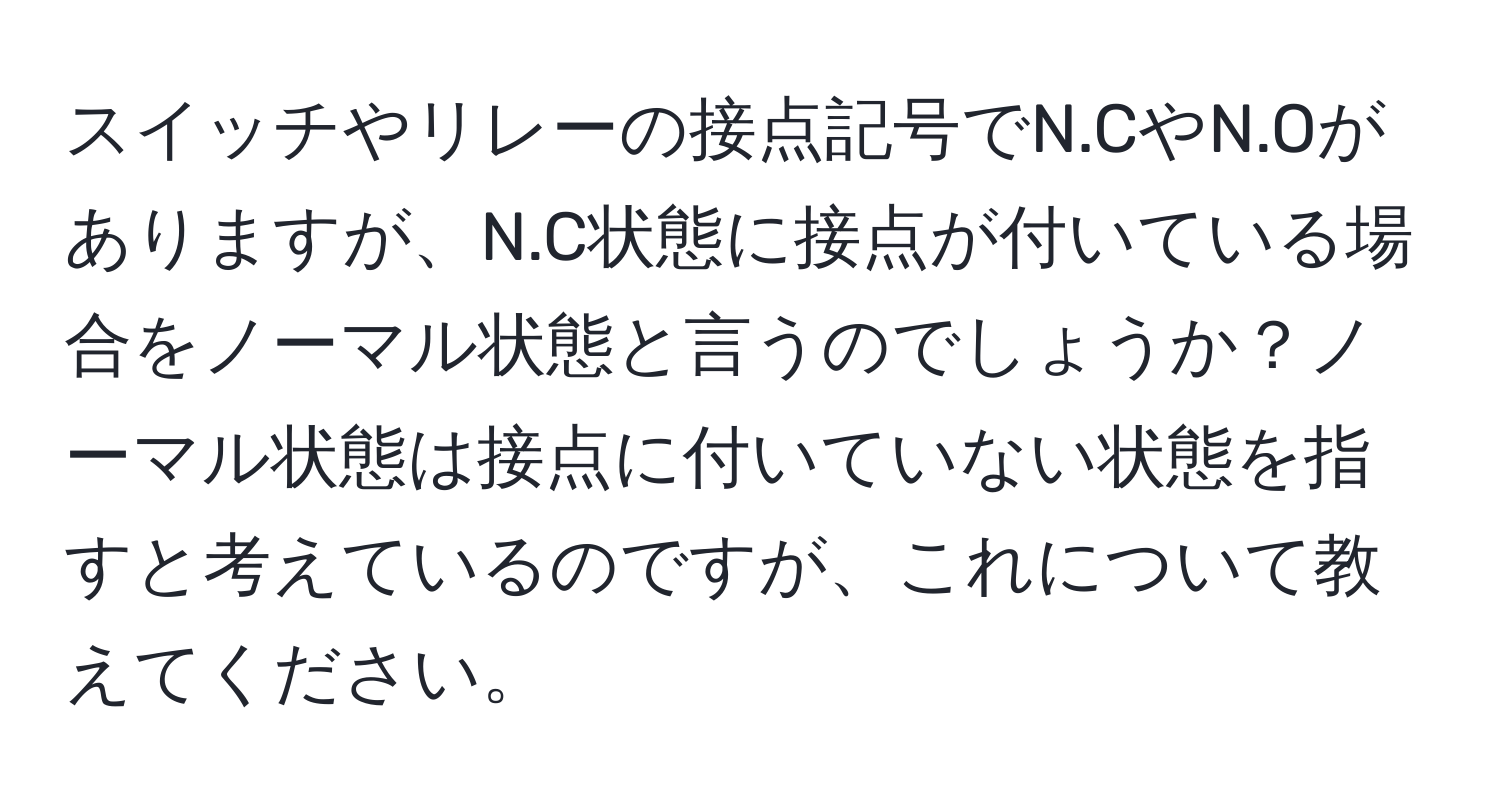 スイッチやリレーの接点記号でN.CやN.Oがありますが、N.C状態に接点が付いている場合をノーマル状態と言うのでしょうか？ノーマル状態は接点に付いていない状態を指すと考えているのですが、これについて教えてください。