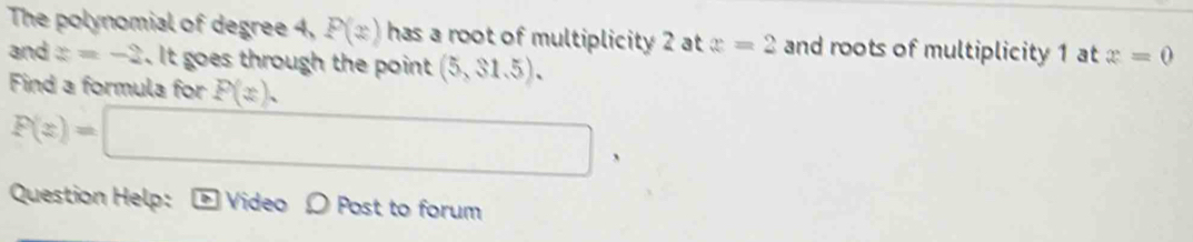 The polynomial of degree 4, P(x) has a root of multiplicity 2 at x=2 and roots of multiplicity 1 at x=0
and z=-2. It goes through the point (5,31.5). 
Find a formula for P(x).
F(z)=□ , 
Question Help: boxed IS Video O Post to forum