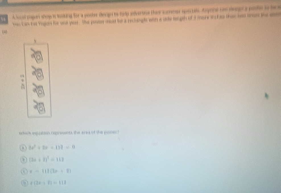 A loval regun shep is lsing for a poster design to help adveruse their summer specials. Anyone can desget a posset to be a
Ye can fet Yegun he one wear. The prster must be a reclangls with a side length of 3 morw incls than hao tnes the se
which espation represents the area of the poster?
A 3x^2+2x+112=0
(2x+9)^2=112
x-118(2x+9)
(2x+1)=118