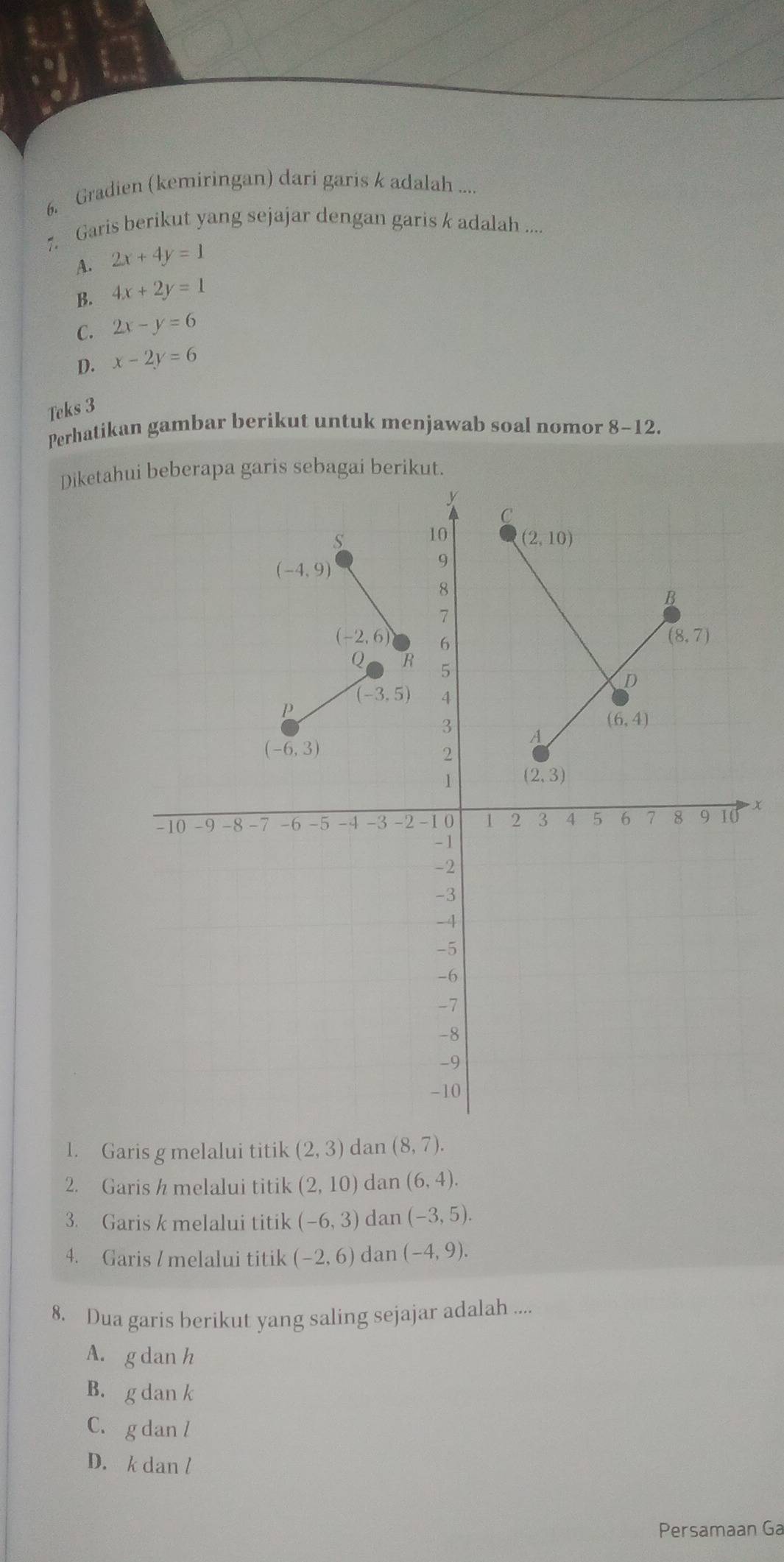 Gradien (kemiringan) dari garis k adalah ....
7. Garis berikut yang sejajar dengan garis k adalah ....
A. 2x+4y=1
B. 4x+2y=1
C. 2x-y=6
D. x-2y=6
Teks 3
Perhatikan gambar berikut untuk menjawab soal nomor 8-12.
Diketaheberapa garis sebagai berikut.
X
1. Garis g melalui titik (2,3) dan (8,7).
2. Garis / melalui titik (2,10) dan (6,4).
3. Garis k melalui titik (-6,3) dan (-3,5).
4. Garis / melalui titik (-2,6) dan (-4,9).
8. Dua garis berikut yang saling sejajar adalah ....
A. g dan h
B. g dan k
C. g dan l
D. k dan l
Persamaan Ga