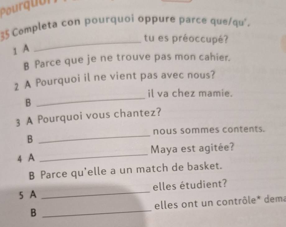 Pourquón 
Completa con pourquoi oppure parce que/qu'. 
_tu es préoccupé? 
1 A 
B Parce que je ne trouve pas mon cahier. 
2 A Pourquoi il ne vient pas avec nous? 
il va chez mamie. 
B 
_ 
3 A Pourquoi vous chantez? 
nous sommes contents. 
B 
_ 
Maya est agitée? 
4 A 
_ 
B Parce qu'elle a un match de basket. 
5 A _elles étudient? 
B _elles ont un contrôle* dema