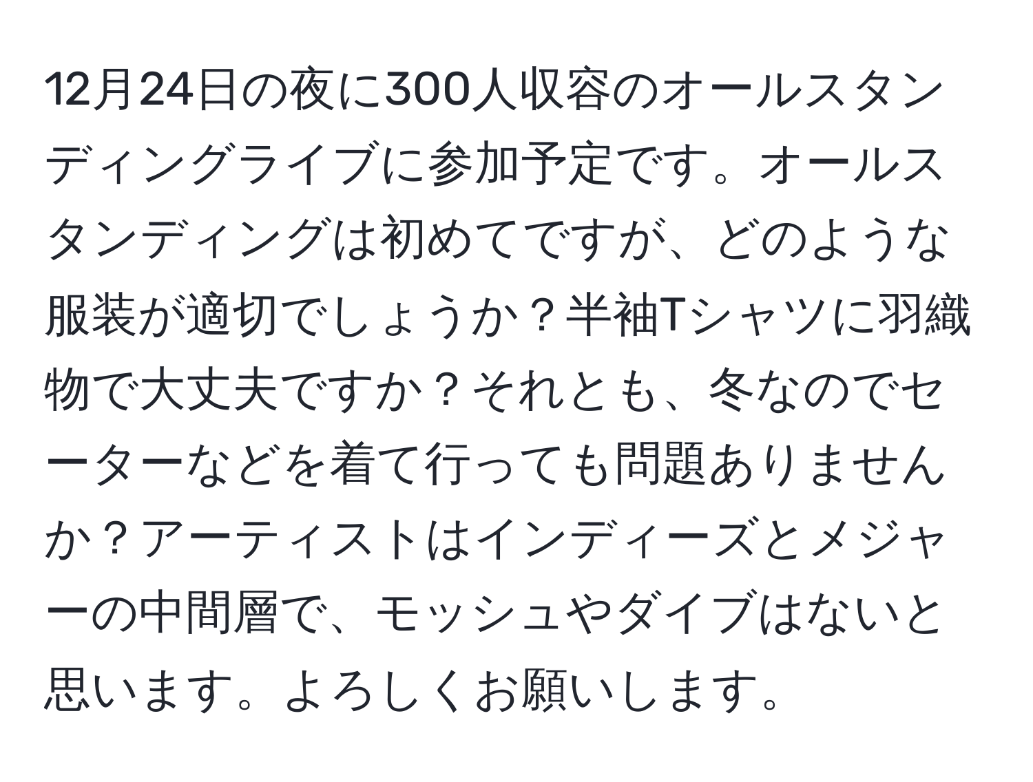 12月24日の夜に300人収容のオールスタンディングライブに参加予定です。オールスタンディングは初めてですが、どのような服装が適切でしょうか？半袖Tシャツに羽織物で大丈夫ですか？それとも、冬なのでセーターなどを着て行っても問題ありませんか？アーティストはインディーズとメジャーの中間層で、モッシュやダイブはないと思います。よろしくお願いします。