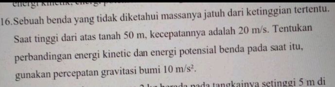 energr kmen 
16.Sebuah benda yang tidak diketahui massanya jatuh dari ketinggian tertentu. 
Saat tinggi dari atas tanah 50 m, kecepatannya adalah 20 m/s. Tentukan 
perbandingan energi kinetic dan energi potensial benda pada saat itu, 
gunakan percepatan gravitasi bumi 10m/s^2. 
pada tangkainya setinggi 5 m di