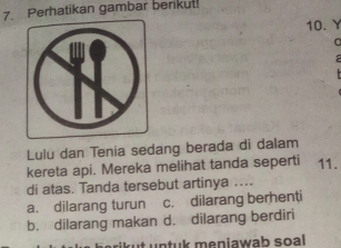 Perhatikan gambar berikut!
10.Y
0

Lulu dan Tenia sedang berada di dalam
kereta api. Mereka melihat tanda seperti 11.
di atas. Tanda tersebut artinya ....
a. dilarang turun c. dilarang berhenti
b. dilarang makan d. dilarang berdiri
berikut untuk meniawah soal .