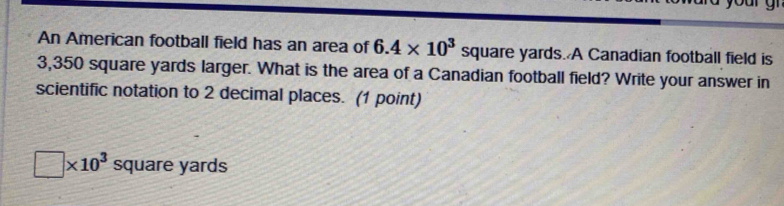 An American football field has an area of 6.4* 10^3 sq quare yards. A Canadian football field is
3,350 square yards larger. What is the area of a Canadian football field? Write your answer in 
scientific notation to 2 decimal places. (1 point)
□ * 10^3 square yards