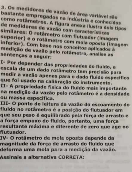 Os medidores de vazão de área variável são 
bastante empregados na indústria e conhecidos 
como rotâmetros. A figura anexa ilustra dois tipos 
de medidores de vazão com características 
similares: O rotâmetro com flutuador (imagem 
superior) e o rotâmetro com mola oposta (imagem 
inferior). Com base nos conceitos aplicados à 
medição de vazão pelo rotâmetro, analise as 
sentenças a seguir: 
I- Por depender das propriedades do fluido, a 
escala de um dado rotâmetro tem precisão para 
medir a vazão apenas para o dado fluido específico 
que foi usado na calibração do instrumento. 
II- A propriedade física do fluido mais importante 
na medição da vazão pelo rotâmetro é a densidade 
ou massa específica. 
III- O ponto de leitura da vazão do escoamento do 
fluido no rotâmetro é a posição do flutuador em 
que seu peso é equilibrado pela força de arrasto e 
a força empuxo do fluido, portanto, uma força 
resultante máxima e diferente de zero que age no 
flutuador. 
IV- O rotâmetro de mola oposta depende da 
magnitude da força de arrasto do fluido que 
deforma uma mola para a medição da vazão. 
Assinale a alternativa CORRETA: