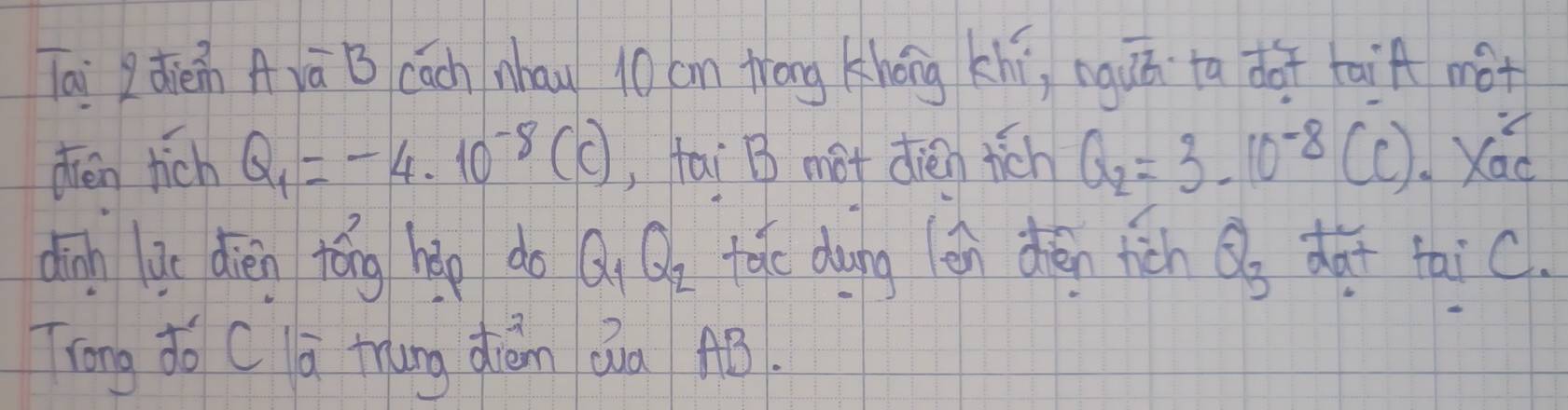 lai qdièin Avā B cách nhau 10 cm trang khéng khi, nguú ta dot taif not 
deen tich Q_1=-4.10^(-8)(C) , fai B mot dién tich Q_2=3-10^(-8) (c). Xád 
dīn go dièn tóng hǎp do Q_1Q_2 take dung (en deén fich Q_3 dat taic. 
Trong do C lá tung dián Qua AB.