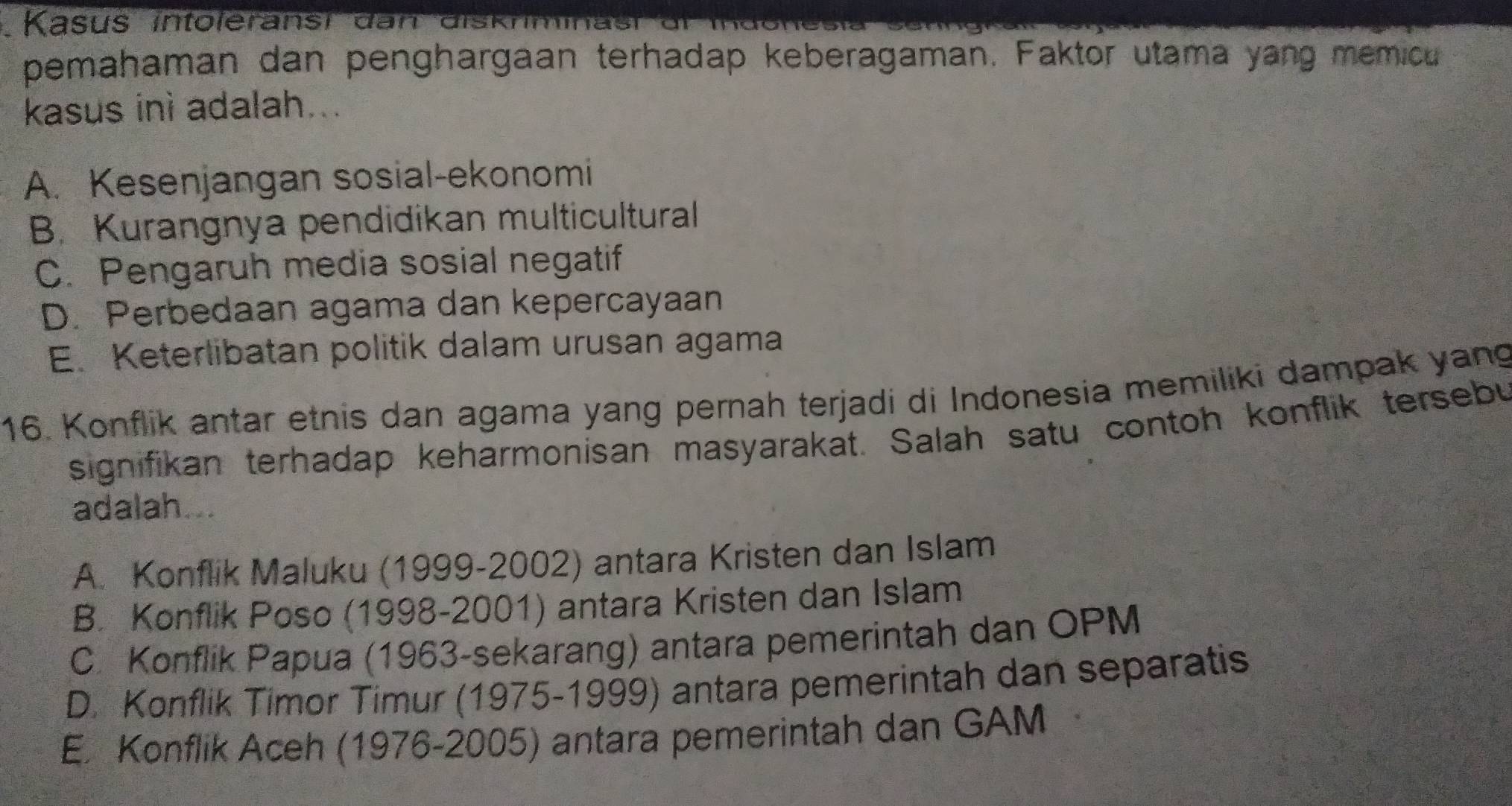 Kasus intoleransi dan diskrm
pemahaman dan penghargaan terhadap keberagaman. Faktor utama yang memicu
kasus inì adalah...
A. Kesenjangan sosial-ekonomi
B. Kurangnya pendidikan multicultural
C. Pengaruh media sosial negatif
D. Perbedaan agama dan kepercayaan
E. Keterlibatan politik dalam urusan agama
16. Konflik antar etnis dan agama yang pernah terjadi di Indonesia memiliki dampak yang
signifikan terhadap keharmonisan masyarakat. Salah satu contoh konflik tersebu
adalah...
A. Konflik Maluku (1999-2002) antara Kristen dan Islam
B. Konflik Poso (1998-2001) antara Kristen dan Islam
C. Konflik Papua (1963-sekarang) antara pemerintah dan OPM
D. Konflik Timor Timur (1975-1999) antara pemerintah dan separatis
E. Konflik Aceh (1976-2005) antara pemerintah dan GAM