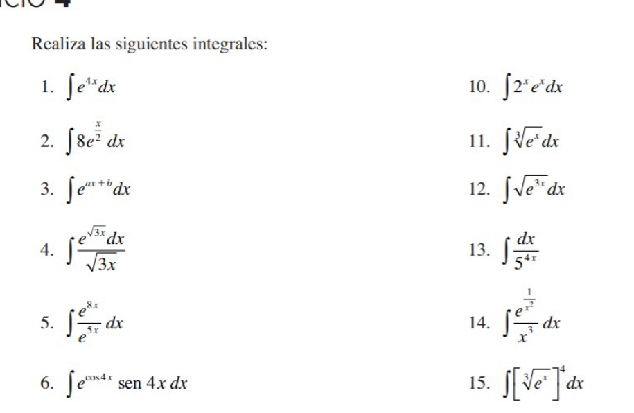 Realiza las siguientes integrales: 
1. ∈t e^(4x)dx 10. ∈t 2^xe^xdx
2. ∈t 8e^(frac x)2dx 11. ∈t sqrt[3](e^x)dx
3. ∈t e^(ax+b)dx 12. ∈t sqrt(e^(3x))dx
4. ∈t  e^(sqrt(3x))dx/sqrt(3x)  13. ∈t  dx/5^(4x) 
5. ∈t  e^(8x)/e^(5x) dx 14. ∈t frac e^(frac 1)x^2x^3dx
6. ∈t e^(cos 4x)sen4xdx 15. ∈t [sqrt[3](e^x)]^4dx