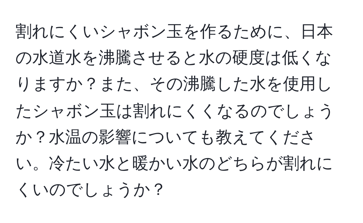 割れにくいシャボン玉を作るために、日本の水道水を沸騰させると水の硬度は低くなりますか？また、その沸騰した水を使用したシャボン玉は割れにくくなるのでしょうか？水温の影響についても教えてください。冷たい水と暖かい水のどちらが割れにくいのでしょうか？