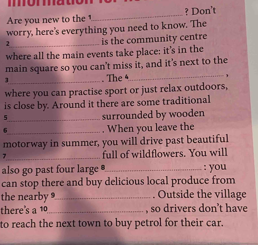 momato 
Are you new to the 1_ ? Don’t 
worry, here’s everything you need to know. The 
_2 
is the community centre 
where all the main events take place: it’s in the 
main square so you can’t miss it, and it’s next to the 
_3 
. The 4
_ 
. 
where you can practise sport or just relax outdoors, 
is close by. Around it there are some traditional 
_5 
surrounded by wooden 
_6 
. When you leave the 
motorway in summer, you will drive past beautiful 
7_ full of wildflowers. You will 
also go past four large _: you 
can stop there and buy delicious local produce from 
the nearby 9_ . Outside the village 
there’s a^(10) _ , so drivers don’t have 
to reach the next town to buy petrol for their car.