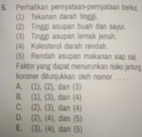 Perhatikan pernyataan-pernyataan berku
(1) Tekanan darah tinggi.
(2) Tinggi asupan buah dan sayur.
(3) Tinggi asupan lemak jenuh.
(4) Kolesterol darah rendah.
(5) Rendah asupan makanan siap sai.
Faktor yang dapat menurunkan risiko jantung
koroner ditunjukkan oleh nomor . . . .
A. (1), (2), dan (3)
B. (1), (3), dan (4)
C. (2), (3), dan (4)
D. (2), (4), dan (5)
E. (3), (4), dan (5)