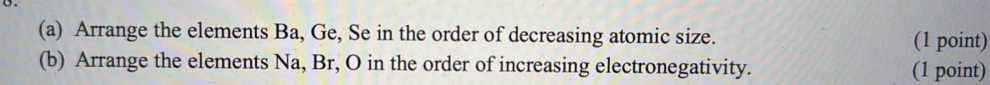 Arrange the elements Ba, Ge, Se in the order of decreasing atomic size. (1 point) 
(b) Arrange the elements Na, Br, O in the order of increasing electronegativity. 
(1 point)