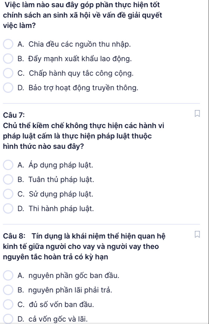 Việc làm nào sau đây góp phần thực hiện tốt
chính sách an sinh xã hội về vấn đề giải quyết
việc làm?
A. Chia đều các nguồn thu nhập.
B. Đẩy mạnh xuất khẩu lao động.
C. Chấp hành quy tắc công cộng.
D. Bảo trợ hoạt động truyền thông.
Câu 7:
Chủ thể kiềm chế không thực hiện các hành vi
pháp luật cấm là thực hiện pháp luật thuộc
hình thức nào sau đây?
A. Áp dụng pháp luật.
B. Tuận thủ pháp luật.
C. Sử dụng pháp luật.
D. Thi hành pháp luật.
Câu 8: Tín dụng là khái niệm thể hiện quan hệ
kinh tế giữa người cho vay và người vay theo
nguyên tắc hoàn trả có kỳ hạn
A. nguyên phần gốc ban đầu.
B. nguyên phần lãi phải trả.
C. đủ số vốn ban đầu.
D. cả vốn gốc và lãi.