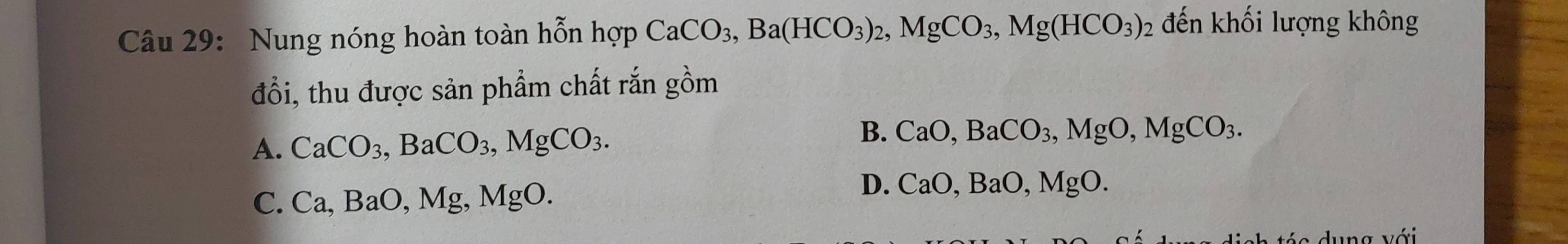 Nung nóng hoàn toàn hỗn hop CaCO_3, Ba(HCO_3)_2, MgCO_3, Mg(HCO_3)_2 đến khối lượng không
đổi, thu được sản phẩm chất rắn gồm
B.
A. CaCO_3, BaCO_3, MgCO_3. CaO, BaCO_3, MgO, MgCO_3.
C. Ca, BaO, Mg, MgO.
D. CaO, BaO, MgO. 
v s dung với