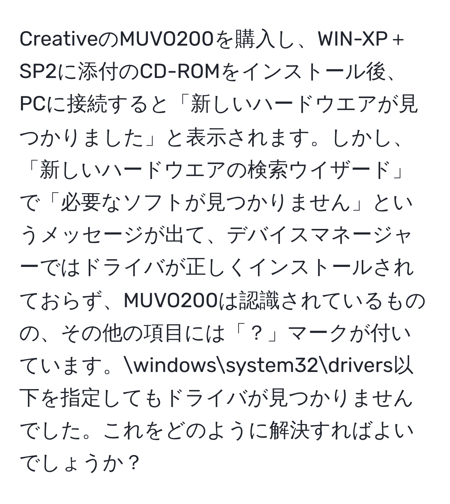 CreativeのMUVO200を購入し、WIN-XP＋SP2に添付のCD-ROMをインストール後、PCに接続すると「新しいハードウエアが見つかりました」と表示されます。しかし、「新しいハードウエアの検索ウイザード」で「必要なソフトが見つかりません」というメッセージが出て、デバイスマネージャーではドライバが正しくインストールされておらず、MUVO200は認識されているものの、その他の項目には「？」マークが付いています。windowssystem32drivers以下を指定してもドライバが見つかりませんでした。これをどのように解決すればよいでしょうか？