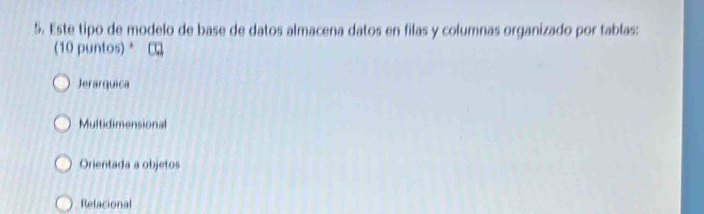 Este tipo de modelo de base de datos almacena datos en filas y columnas organizado por tablas:
(10 puntos) *
Jerarquica
Multidimensional
Orientada a objetos
Relacional