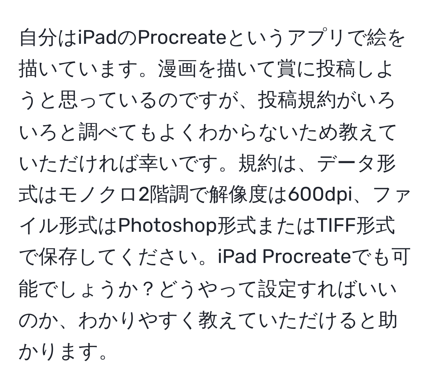自分はiPadのProcreateというアプリで絵を描いています。漫画を描いて賞に投稿しようと思っているのですが、投稿規約がいろいろと調べてもよくわからないため教えていただければ幸いです。規約は、データ形式はモノクロ2階調で解像度は600dpi、ファイル形式はPhotoshop形式またはTIFF形式で保存してください。iPad Procreateでも可能でしょうか？どうやって設定すればいいのか、わかりやすく教えていただけると助かります。