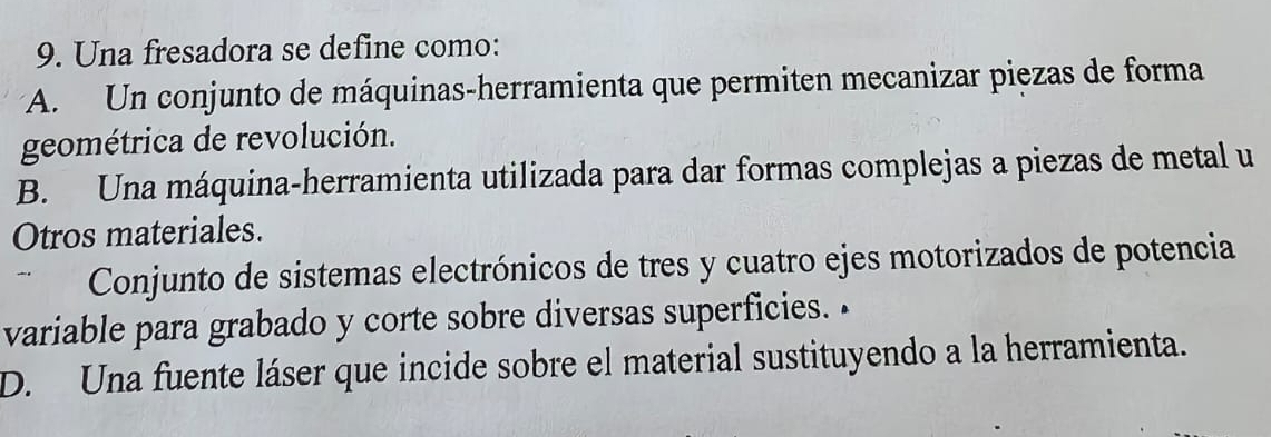 Una fresadora se define como:
* A. Un conjunto de máquinas-herramienta que permiten mecanizar piezas de forma
geométrica de revolución.
B. Una máquina-herramienta utilizada para dar formas complejas a piezas de metal u
Otros materiales.
Conjunto de sistemas electrónicos de tres y cuatro ejes motorizados de potencia
variable para grabado y corte sobre diversas superficies. •
D. Una fuente láser que incide sobre el material sustituyendo a la herramienta.