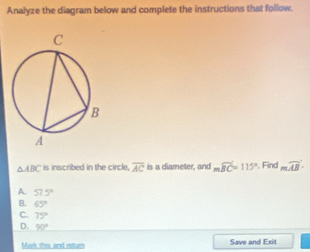 Analyze the diagram below and complete the instructions that follow.
△ ABC is inscribed in the circle. overline AC is a diameter, and mwidehat BC=115°. Find mwidehat AB
A. 57.5°
B. 65°
C. 75°
D. 90°
Mork this and return Save and Exit