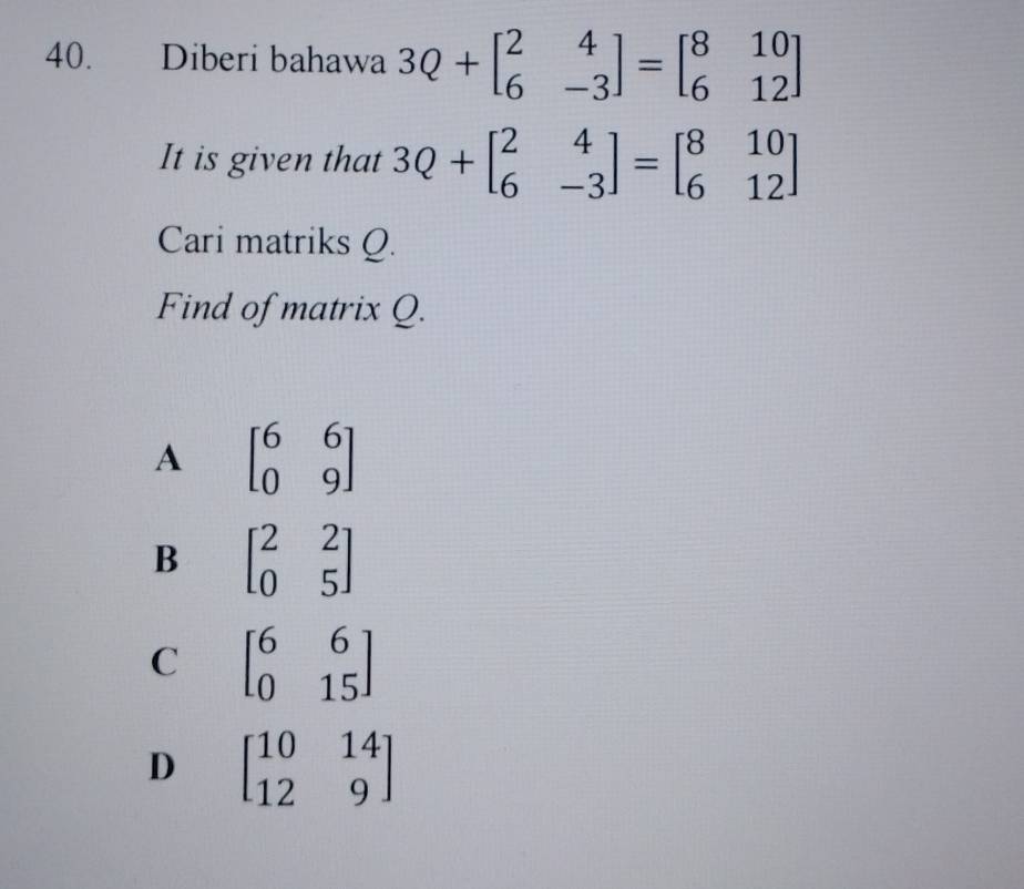 Diberi bahawa 3Q+beginbmatrix 2&4 6&-3endbmatrix =beginbmatrix 8&10 6&12endbmatrix
It is given that 3Q+beginbmatrix 2&4 6&-3endbmatrix =beginbmatrix 8&10 6&12endbmatrix
Cari matriks Q.
Find of matrix Q.
A beginbmatrix 6&6 0&9endbmatrix
B beginbmatrix 2&2 0&5endbmatrix
C beginbmatrix 6&6 0&15endbmatrix
D beginbmatrix 10&14 12&9endbmatrix