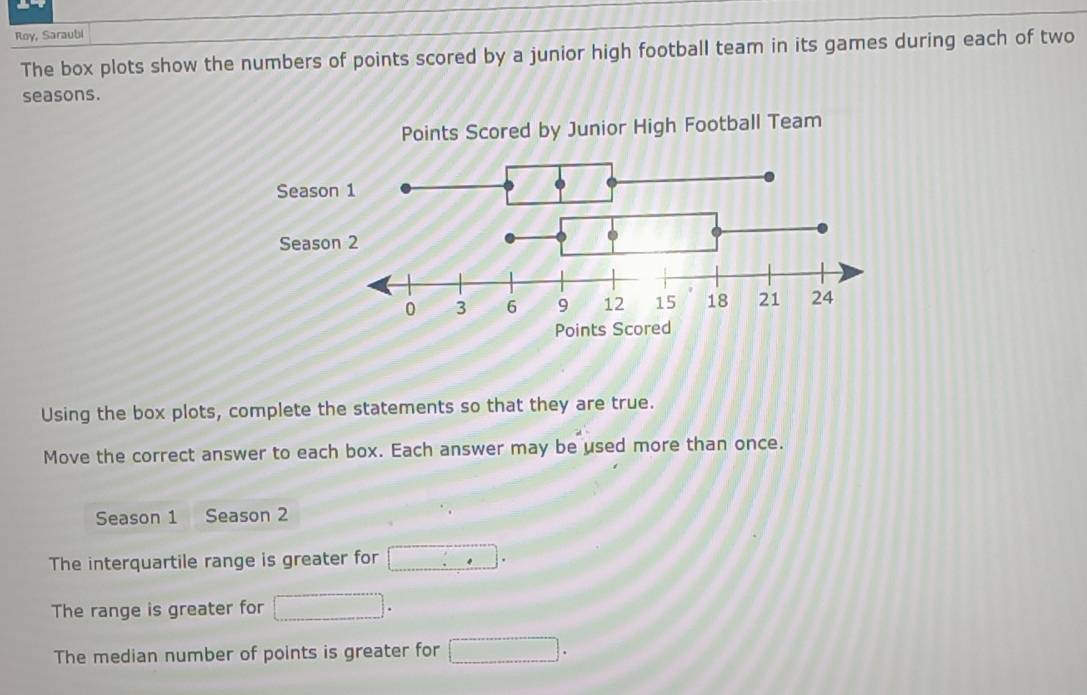 Roy, Saraubi 
The box plots show the numbers of points scored by a junior high football team in its games during each of two 
seasons. 
Using the box plots, complete the statements so that they are true. 
Move the correct answer to each box. Each answer may be used more than once. 
Season 1 Season 2 
The interquartile range is greater for □ .^circ 
The range is greater for □. 
The median number of points is greater for □.