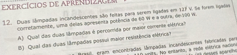 EXERCÍCIOS DE APRENDIZAGEM 
12, Duas lâmpadas incandescentes são feitas para serem ligadas em 127 V. Se forem ligadas 
corretamente, uma delas apresenta potência de 60 W e a outra, de 100 W. 
A) Qual das duas lâmpadas é percorrida por maior corrente elétrica? 
B) Qual das duas lâmpadas possui maior resistência elétrica? 
Brasil, eram encontradas lâmpadas incandescentes fabricadas para 
O volts. No entanto, a rede elétrica naciona 
útil desses aparelho