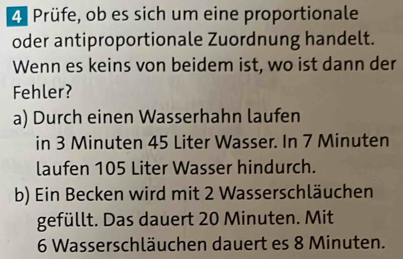 Prüfe, ob es sich um eine proportionale 
oder antiproportionale Zuordnung handelt. 
Wenn es keins von beidem ist, wo ist dann der 
Fehler? 
a) Durch einen Wasserhahn laufen 
in 3 Minuten 45 Liter Wasser. In 7 Minuten
laufen 105 Liter Wasser hindurch. 
b) Ein Becken wird mit 2 Wasserschläuchen 
gefüllt. Das dauert 20 Minuten. Mit
6 Wasserschläuchen dauert es 8 Minuten.