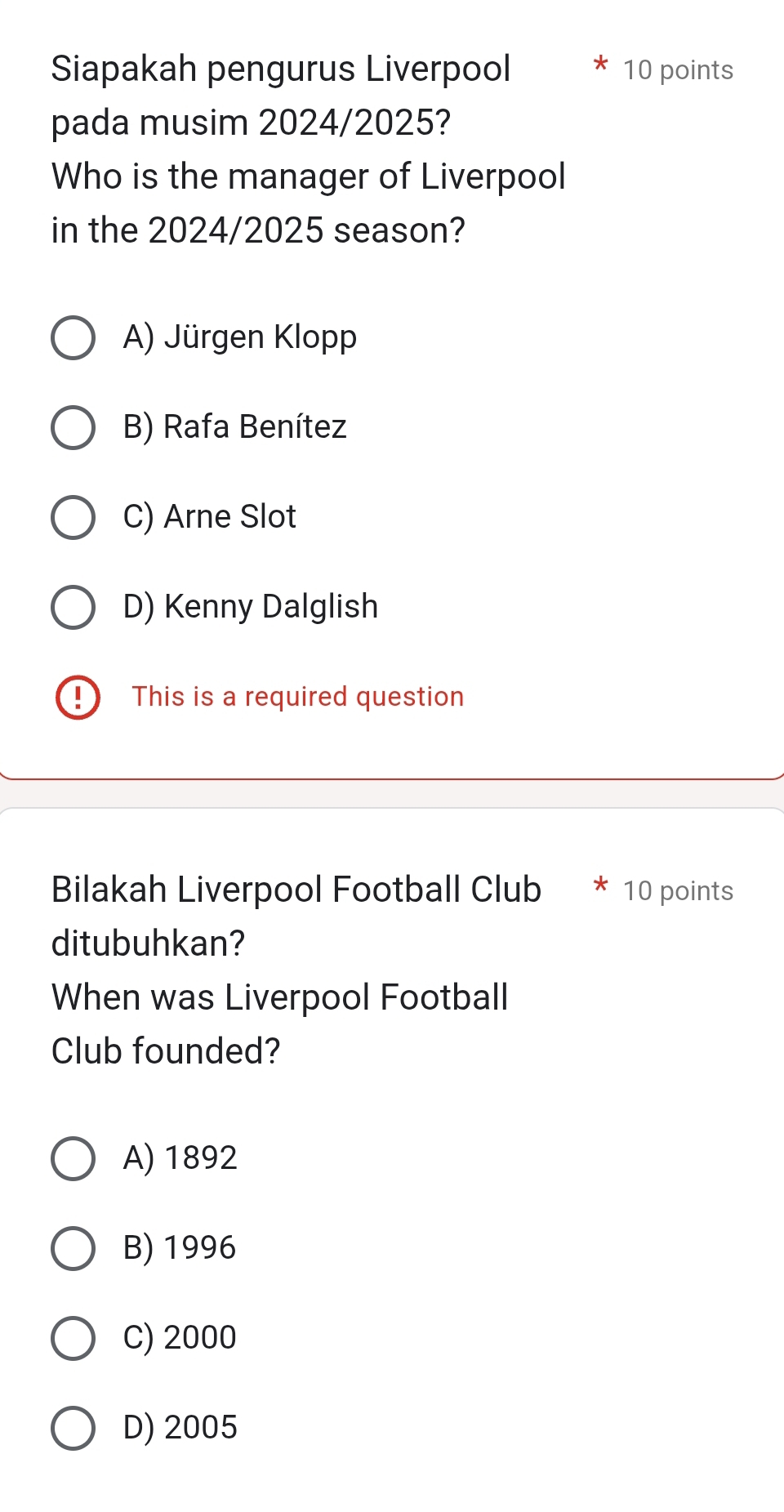 Siapakah pengurus Liverpool 10 points
pada musim 2024/2025?
Who is the manager of Liverpool
in the 2024/2025 season?
A) Jürgen Klopp
B) Rafa Benítez
C) Arne Slot
D) Kenny Dalglish
This is a required question
Bilakah Liverpool Football Club 10 points
ditubuhkan?
When was Liverpool Football
Club founded?
A) 1892
B) 1996
C) 2000
D) 2005