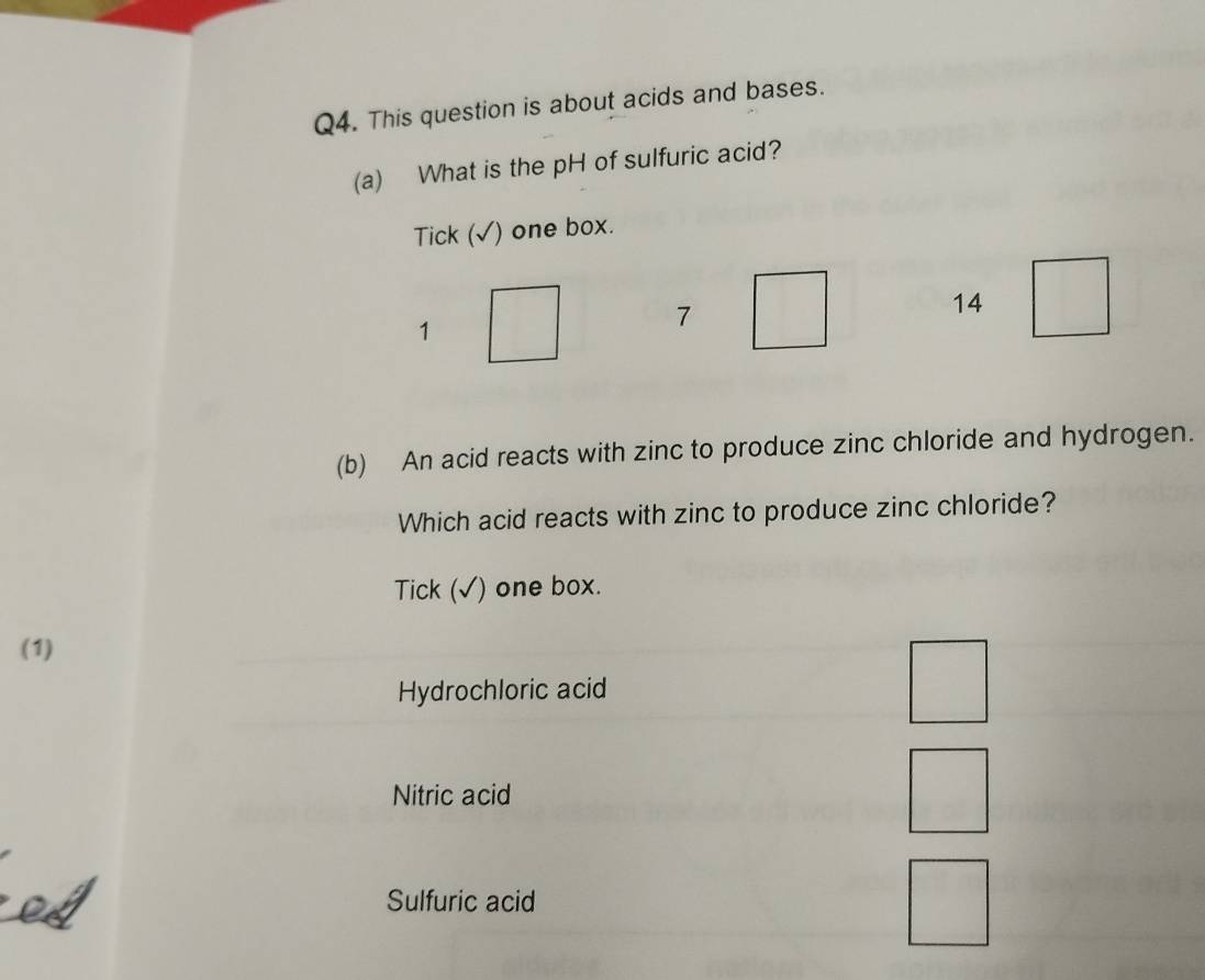 This question is about acids and bases.
(a) What is the pH of sulfuric acid?
Tick (√) one box.
14
1
7
(b) An acid reacts with zinc to produce zinc chloride and hydrogen.
Which acid reacts with zinc to produce zinc chloride?
Tick (√) one box.
(1)
Hydrochloric acid
Nitric acid
Sulfuric acid