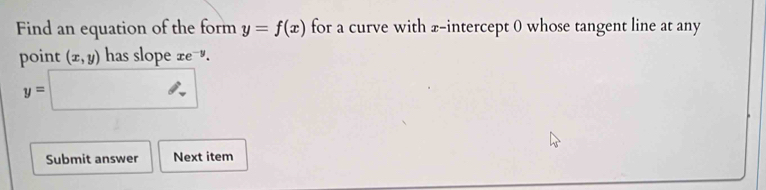 Find an equation of the form y=f(x) for a curve with x-intercept 0 whose tangent line at any 
point (x,y) has slope xe^(-y).
y=□
Submit answer Next item