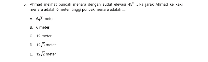 Ahmad melihat puncak menara dengan sudut elevasi 45°. Jika jarak Ahmad ke kaki
menara adalah 6 meter, tinggi puncak menara adalah ....
A. 6sqrt(3) meter
B. 6 meter
C. 12 meter
D. 12sqrt(3) meter
E. 12sqrt(2) meter