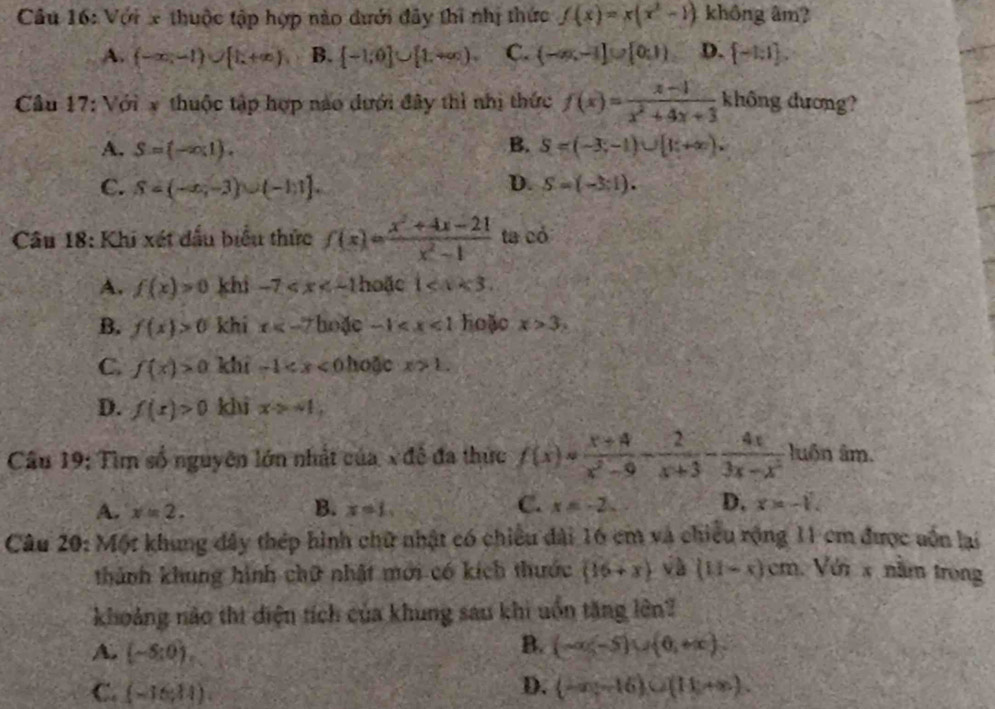 Với x thuộc tập hợp nào dưới đây thi nhị thức f(x)=x(x^2-1) không âm?
A. (-∈fty ,-1)∪ [1,+∈fty ) B. [-1;0]∪ [1,+∈fty ). C. (-∈fty ,-1]∪ [0,1) D. [-1,1].
Câu 17: Với x thuộc tập hợp nào dưới đây thì nhị thức f(x)= (x-1)/x^2+4x+3  không dương?
A. S=(-∈fty ,1). B. S=(-3;-1)∪ [1;+∈fty ).
C. S=(-∈fty ,-3)∪ (-1,1]. D. S=(-3:1).
Câu 18: Khi xét đầu biểu thức f(x)= (x^2+4x-21)/x^2-1  ta có
A. f(x)>0 khi -7 hoặc 1
B. f(x)>0 khí x ặc -1 hoặo x>3,
C. f(x)>0 khí -1 0  hoặc x>1.
D. f(x)>0 khì xto -1,
Câu 19: Tìm số nguyên lớn nhất của, x đề đa thực f(x)= (x+4)/x^2-9 - 2/x+3 - 4x/3x-x^2  luôn âm.
B.
A. x=2. x=1,
C. x=-2. D. x>-1.
Câu 20: Một khung đây thép hình chữ nhật có chiều đài 16 cm và chiếu rộng 11 cm được uốn lại
thành khung hình chữ nhật mới có kích thước (16+x) và (11-x)cm Với x năm trong
khoảng nào thi diện tích của khung sau khi uồn tăng lên?
B.
A. (-5:0). (-∈fty ,-5)∪ (0,+∈fty ).
C. (-16,14).
D. (-x-16)∪ (11+x+∈fty ).