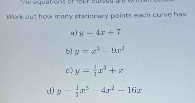 The equations of four curves are w h t 
Work out how many stationary points each curve has. 
a) y=4x+7
b) y=x^3-9x^2
c) y= 1/3 x^3+x
d) y= 1/3 x^3-4x^2+16x