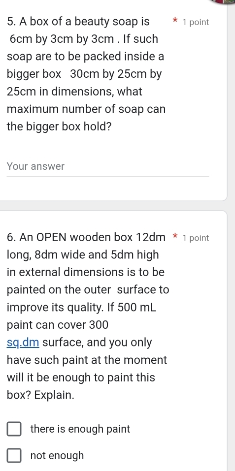 A box of a beauty soap is 1 point
6cm by 3cm by 3cm. If such
soap are to be packed inside a
bigger box 30cm by 25cm by
25cm in dimensions, what
maximum number of soap can
the bigger box hold?
Your answer
6. An OPEN wooden box 12dm * 1 point
long, 8dm wide and 5dm high
in external dimensions is to be
painted on the outer surface to
improve its quality. If 500 mL
paint can cover 300
sq.dm surface, and you only
have such paint at the moment
will it be enough to paint this
box? Explain.
there is enough paint
not enough