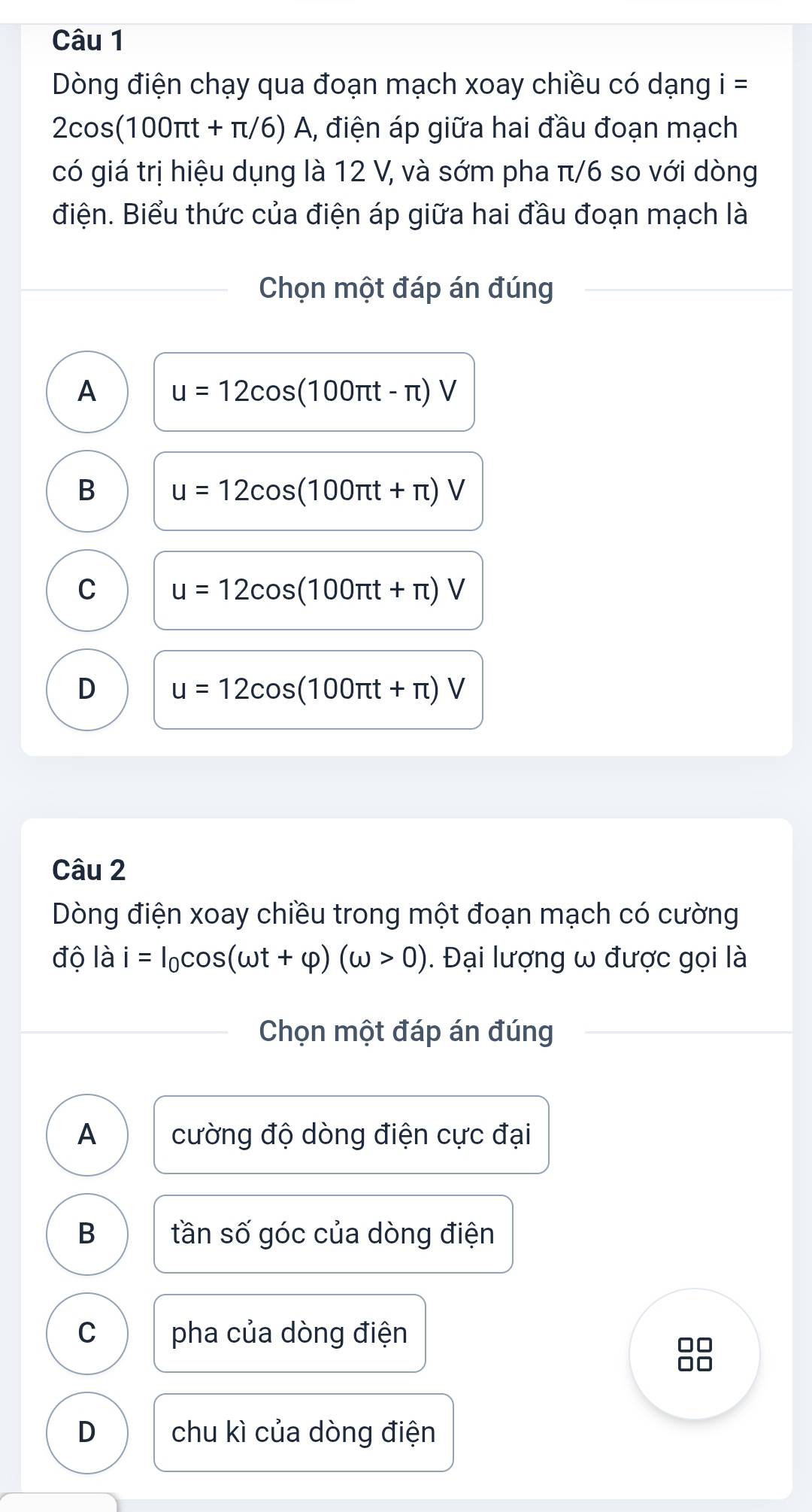 Dòng điện chạy qua đoạn mạch xoay chiều có dạng i =
2cos (100π t+π /6) A, điện áp giữa hai đầu đoạn mạch
có giá trị hiệu dụng là 12 V, và sớm pha π/6 so với dòng
điện. Biểu thức của điện áp giữa hai đầu đoạn mạch là
Chọn một đáp án đúng
A u=12cos (100π t-π )V
B u=12cos (100π t+π )V
C u=12cos (100π t+π )V
D u=12cos (100π t+π )V
Câu 2
Dòng điện xoay chiều trong một đoạn mạch có cường
độ là i=I_0cos (omega t+varphi )(omega >0). Đại lượng ω được gọi là
Chọn một đáp án đúng
A cường độ dòng điện cực đại
B tần số góc của dòng điện
C pha của dòng điện
□□
□□
D chu kì của dòng điện