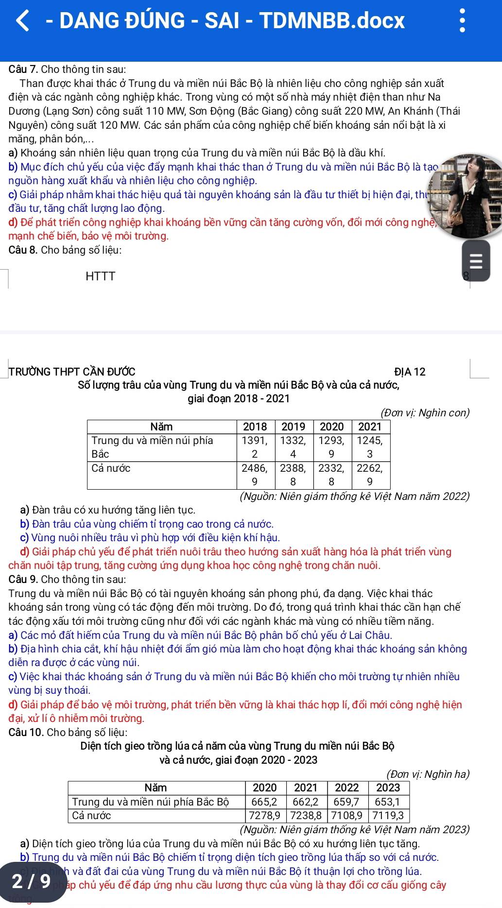 DANG ĐÚNG - SAI - TDMNBB.docx
Câu 7. Cho thông tin sau:
Than được khai thác ở Trung du và miền núi Bắc Bộ là nhiên liệu cho công nghiệp sản xuất
điện và các ngành công nghiệp khác. Trong vùng có một số nhà máy nhiệt điện than như Na
Dương (Lạng Sơn) công suất 110 MW, Sơn Động (Bắc Giang) công suất 220 MW, An Khánh (Thái
Nguyên) công suất 120 MW. Các sản phẩm của công nghiệp chế biến khoáng sản nổi bật là xi
mǎng, phân bón,...
a) Khoáng sản nhiên liệu quan trọng của Trung du và miền núi Bắc Bộ là dầu khí.
b) Mục đích chủ yếu của việc đẩy mạnh khai thác than ở Trung du và miền núi Bắc Bộ là tạo
nguồn hàng xuất khẩu và nhiên liệu cho công nghiệp.
c) Giải pháp nhằm khai thác hiệu quả tài nguyên khoáng sản là đầu tư thiết bị hiện đại, thứ
đầu tư, tăng chất lượng lao động.
d) Để phát triển công nghiệp khai khoáng bền vững cần tăng cường vốn, đổi mới công nghệy,
mạnh chế biến, bảo vệ môi trường.
Câu 8. Cho bảng số liệu:
HTTT
TRƯỜNG THPT CAN ĐƯỚC Đ!A 12
Số lượng trâu của vùng Trung du và miền núi Bắc Bộ và của cả nước,
giai đoạn 2018 - 2021
Nghìn con)
(Nguồn: Niên giám thống kê Việt Nam năm 2022)
a) Đàn trâu có xu hướng tăng liên tục.
b) Đàn trâu của vùng chiếm tỉ trọng cao trong cả nước.
c) Vùng nuôi nhiều trâu vì phù hợp với điều kiện khí hậu.
d) Giải pháp chủ yếu để phát triển nuôi trâu theo hướng sản xuất hàng hóa là phát triển vùng
chăn nuôi tập trung, tăng cường ứng dụng khoa học công nghệ trong chăn nuôi.
Câu 9. Cho thông tin sau:
Trung du và miền núi Bắc Bộ có tài nguyên khoáng sản phong phú, đa dạng. Việc khai thác
khoáng sán trong vùng có tác động đến môi trường. Do đó, trong quá trình khai thác cần hạn chế
tác động xấu tới môi trường cũng như đối với các ngành khác mà vùng có nhiều tiềm năng.
a) Các mỏ đất hiếm của Trung du và miền núi Bắc Bộ phân bố chủ yếu ở Lai Châu.
b) Địa hình chia cắt, khí hậu nhiệt đới ẩm gió mùa làm cho hoạt động khai thác khoáng sản không
diễn ra được ở các vùng núi.
c) Việc khai thác khoáng sản ở Trung du và miền núi Bắc Bộ khiến cho môi trường tự nhiên nhiều
vùng bị suy thoái.
d) Giải pháp để bảo vệ môi trường, phát triển bền vững là khai thác hợp lí, đổi mới công nghệ hiện
đại, xử lí ô nhiễm môi trường.
Câu 10. Cho bảng số liệu:
Diện tích gieo trồng lúa cả năm của vùng Trung du miền núi Bắc Bộ
và cả nước, giai đoạn 2020 - 2023
ìn ha)
(Nguồn: Niên giám thống kê Việt Nam năm 2023)
a) Diện tích gieo trồng lúa của Trung du và miền núi Bắc Bộ có xu hướng liên tục tăng.
b) Trung du và miền núi Bắc Bộ chiếm tỉ trọng diện tích gieo trồng lúa thấp so với cả nước.
ch và đất đai của vùng Trung du và miền núi Bắc Bộ ít thuận lợi cho trồng lúa.
2 / 9 áp chủ yếu để đáp ứng nhu cầu lương thực của vùng là thay đổi cơ cấu giống cây