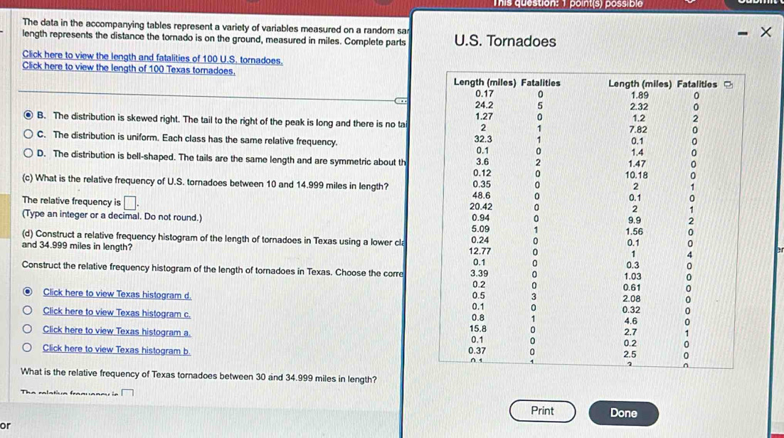 This question: 1 point(s) possible
The data in the accompanying tables represent a variety of variables measured on a random sar
length represents the distance the tornado is on the ground, measured in miles. Complete parts U.S. Tornadoes
Click here to view the length and fatalities of 100 U.S. tornadoes.
Click here to view the length of 100 Texas tornadoes.
arr
B. The distribution is skewed right. The tail to the right of the peak is long and there is no ta
C. The distribution is uniform. Each class has the same relative frequency.
D. The distribution is bell-shaped. The tails are the same length and are symmetric about th
(c) What is the relative frequency of U.S. tornadoes between 10 and 14.999 miles in length?
The relative frequency is □. 
(Type an integer or a decimal. Do not round.) 
(d) Construct a relative frequency histogram of the length of tornadoes in Texas using a lower cla
and 34.999 miles in length? 
Construct the relative frequency histogram of the length of tornadoes in Texas. Choose the corre
Click here to view Texas histogram d. 
Click here to view Texas histogram c. 
Click here to view Texas histogram a. 
Click here to view Texas histogram b. 
What is the relative frequency of Texas tornadoes between 30 and 34.999 miles in length?
Print Done
or