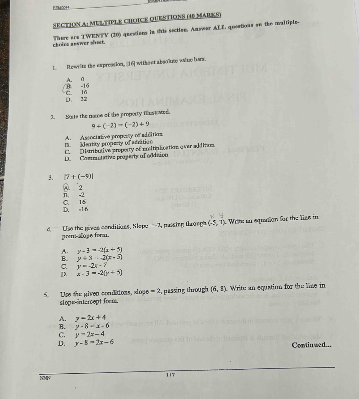 PEM0044
SECTION A: MULTIPLE CHOICE QUESTIONS (40 MARKS)
There are TWENTY (20) questions in this section. Answer ALL questions on the multiple-
choice answer sheet.
1. Rewrite the expression, | 16| without absolute value bars.
A. 0
B. -16
C. 16
D. 32
2. State the name of the property illustrated.
9+(-2)=(-2)+9
A. Associative property of addition
B. Identity property of addition
C. Distributive property of multiplication over addition
D. Commutative property of addition
3. |7+(-9)|
A. 2
B. -2
C. 16
D. -16
4. Use the given conditions, Slope =-2 , passing through (-5,3). Write an equation for the line in
point-slope form.
A. y-3=-2(x+5)
B. y+3=-2(x-5)
C. y=-2x-7
D. x-3=-2(y+5)
5. Use the given conditions, slope =2 , passing through (6,8). Write an equation for the line in
slope-intercept form.
A. y=2x+4
B. y-8=x-6
C. y=2x-4
D. y-8=2x-6 Continued...
NNN
1 / 7