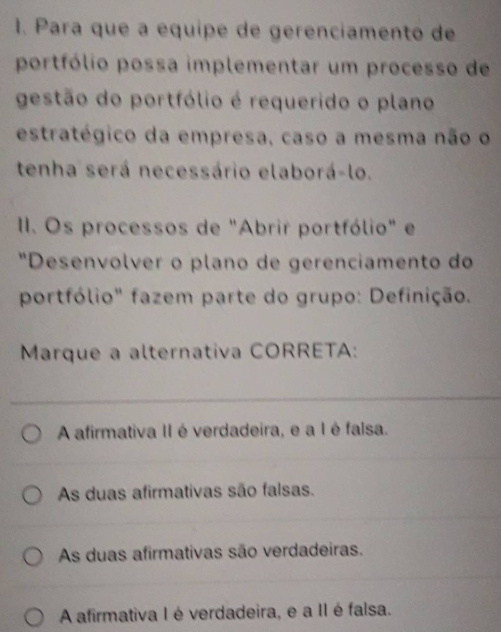 Para que a equipe de gerenciamento de
portfólio possa implementar um processo de
gestão do portfólio é requerido o plano
estratégico da empresa, caso a mesma não o
tenha será necessário elaborá-lo.
II. Os processos de "Abrir portfólio" e
"Desenvolver o plano de gerenciamento do
portfólio" fazem parte do grupo: Definição.
Marque a alternativa CORRETA:
_
A afirmativa II éverdadeira, e a I é falsa.
As duas afirmativas são falsas.
As duas afirmativas são verdadeiras.
A afirmativa I é verdadeira, e a II é falsa.