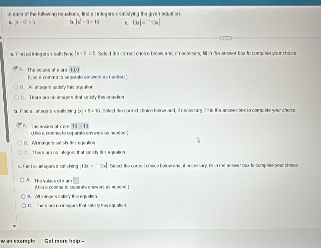 In each of the following equations, find all integers x satisfying the given equation.
a. |x-5|=5 b. |x|+6=16 c. |13x|=|^-13x|
a. Find all integers x satisfying |x-5|=5. Select the correct choice below and, if necessary, fill in the answer box to complete your choice.
A. The values of x are 10, 0
(Use a comma to separate answers as needed.)
B. All integers satisfy this equation.
C. There are no integers that satisfy this equation.
b. Find all integers x satisfying |x|+6=16. Select the correct choice below and, if necessary, fill in the answer box to complete your choice.
A The values of x are 10, -10.
(Use a comma to separate answers as needed.)
B. All integers satisfy this equation.
C. There are no integers that satisfy this equation.
c. Find all integers x satisfying |13x|=|^-13x|. Select the correct choice below and, if necessary, fill in the answer box to complete your choice.
A. The values of x are □. 
(Use a comma to separate answers as needed )
B. All integers satisfy this equation.
C. There are no integers that satisfy this equation.
w an example Get more help ^
